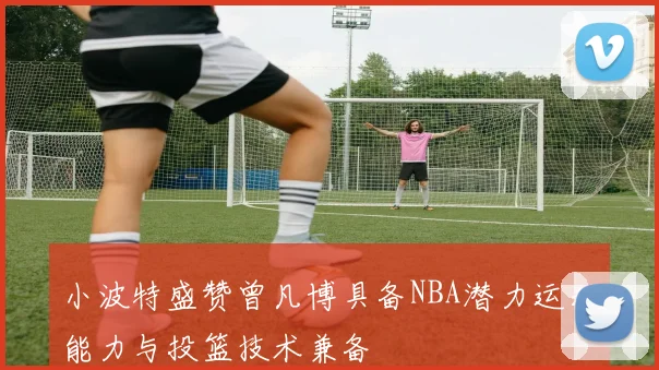 小波特盛赞曾凡博具备NBA潜力运动能力与投篮技术兼备