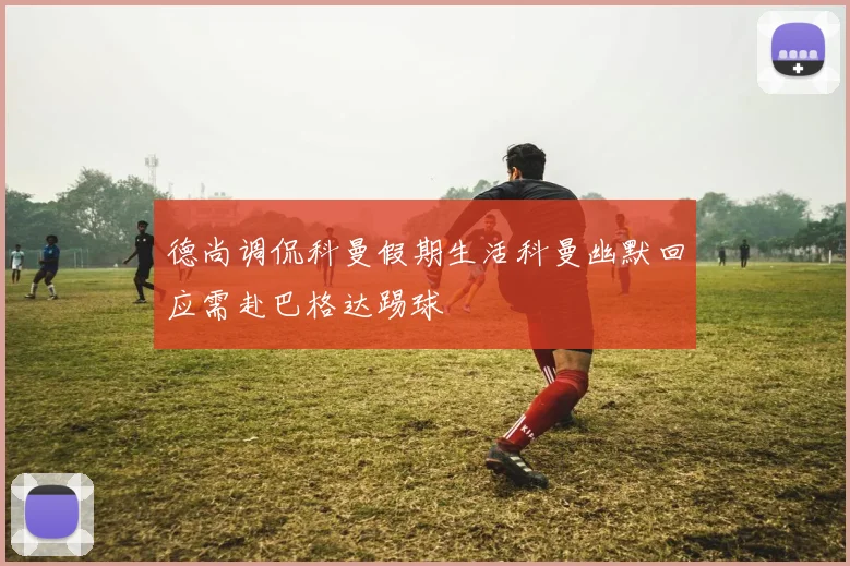 德尚调侃科曼假期生活科曼幽默回应需赴巴格达踢球