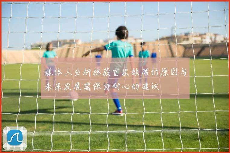 媒体人分析林葳首发缺席的原因与未来发展需保持耐心的建议