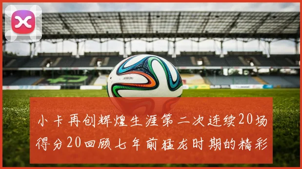 小卡再创辉煌生涯第二次连续20场得分20回顾七年前猛龙时期的精彩表现