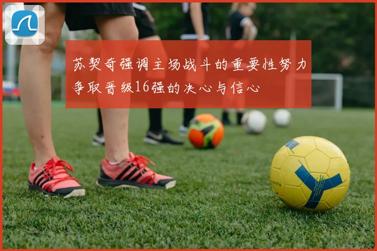 苏契奇强调主场战斗的重要性努力争取晋级16强的决心与信心