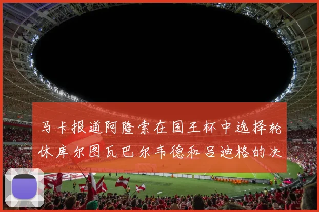 马卡报道阿隆索在国王杯中选择轮休库尔图瓦巴尔韦德和吕迪格的决定