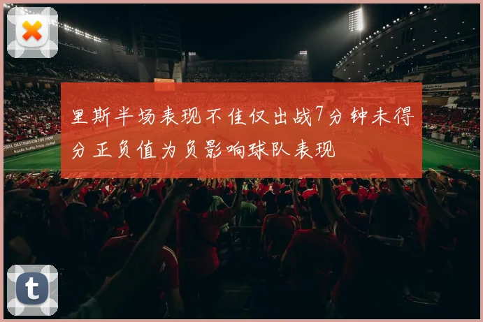 里斯半场表现不佳仅出战7分钟未得分正负值为负影响球队表现