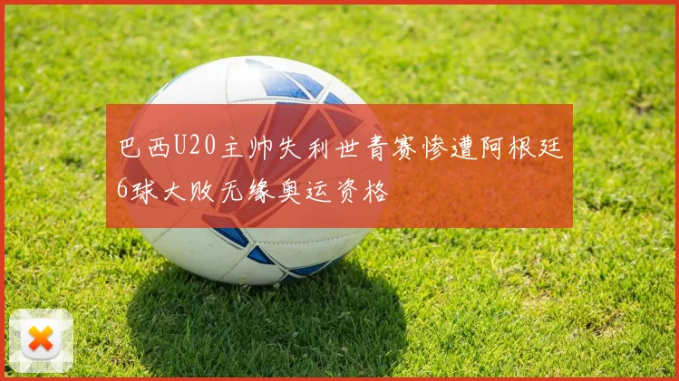 巴西U20主帅失利世青赛惨遭阿根廷6球大败无缘奥运资格