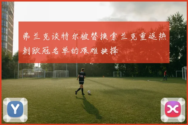 弗兰克谈特尔被替换索兰克重返热刺欧冠名单的艰难抉择