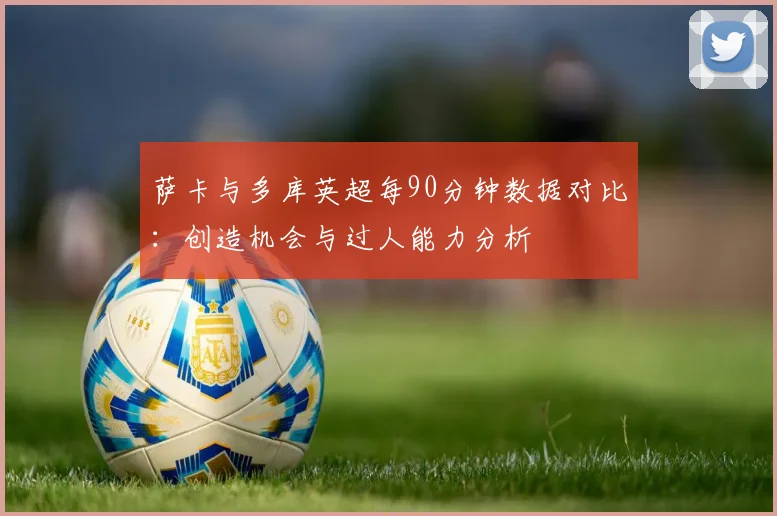 萨卡与多库英超每90分钟数据对比：创造机会与过人能力分析