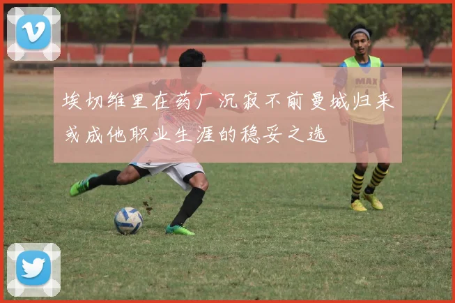 埃切维里在药厂沉寂不前曼城归来或成他职业生涯的稳妥之选