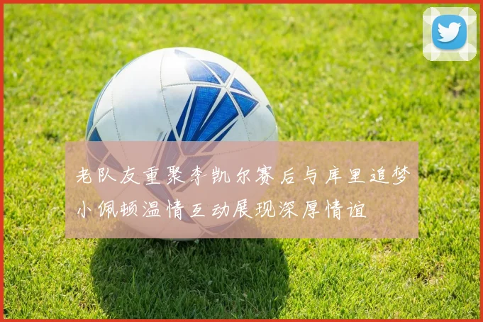 老队友重聚李凯尔赛后与库里追梦小佩顿温情互动展现深厚情谊