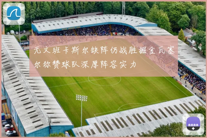 无文班卡斯尔缺阵仍战胜掘金瓦塞尔称赞球队深厚阵容实力