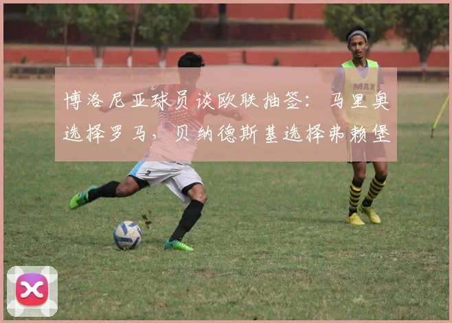 博洛尼亚球员谈欧联抽签：马里奥选择罗马，贝纳德斯基选择弗赖堡