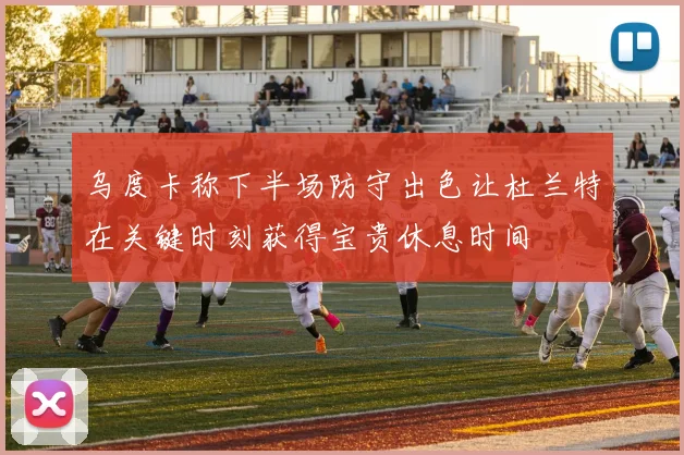 乌度卡称下半场防守出色让杜兰特在关键时刻获得宝贵休息时间