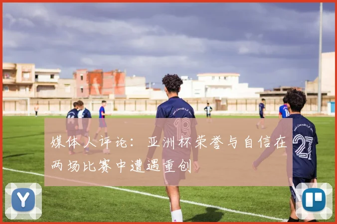 媒体人评论：亚洲杯荣誉与自信在两场比赛中遭遇重创
