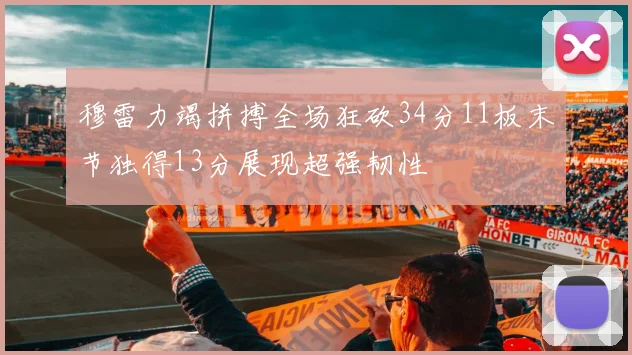 穆雷力竭拼搏全场狂砍34分11板末节独得13分展现超强韧性