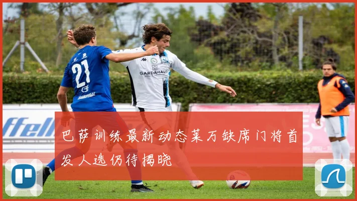 巴萨训练最新动态莱万缺席门将首发人选仍待揭晓