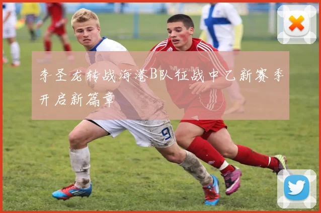 李圣龙转战海港B队征战中乙新赛季开启新篇章