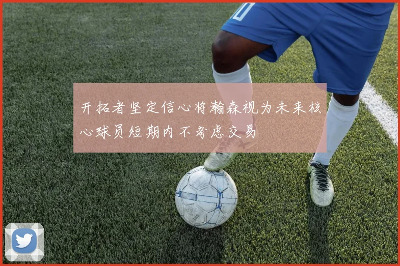开拓者坚定信心将瀚森视为未来核心球员短期内不考虑交易