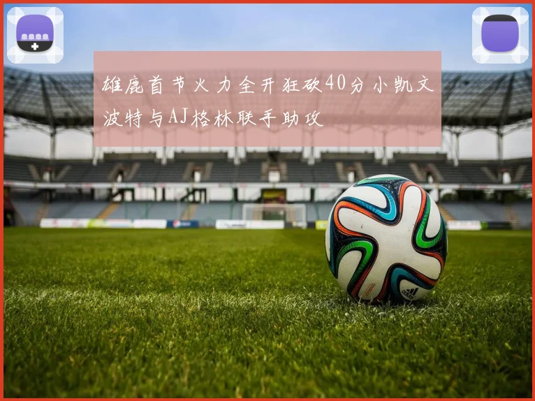 雄鹿首节火力全开狂砍40分小凯文波特与AJ格林联手助攻