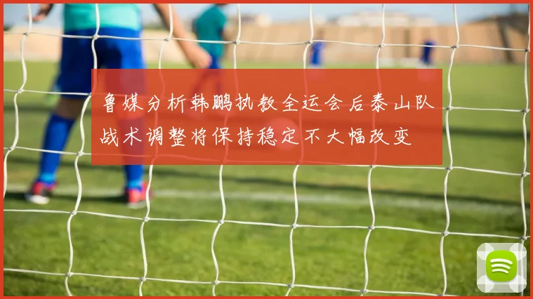 鲁媒分析韩鹏执教全运会后泰山队战术调整将保持稳定不大幅改变