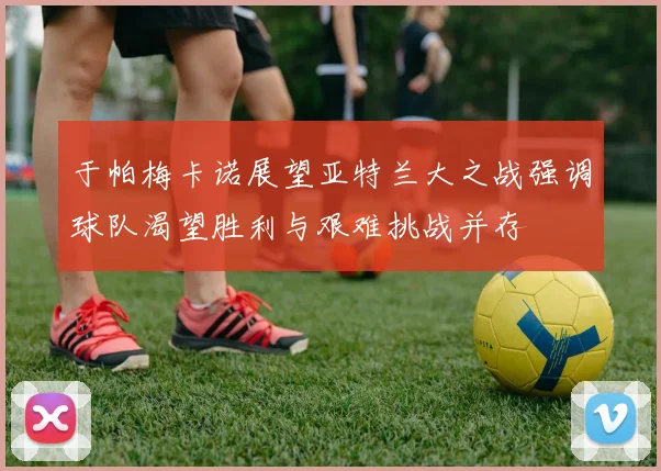 于帕梅卡诺展望亚特兰大之战强调球队渴望胜利与艰难挑战并存