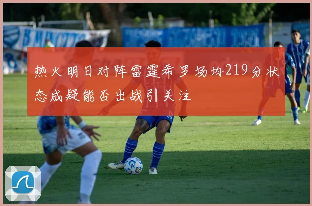 热火明日对阵雷霆希罗场均219分状态成疑能否出战引关注