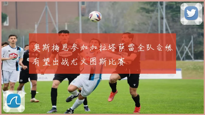 奥斯梅恩参加加拉塔萨雷全队合练有望出战尤文图斯比赛