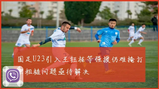 国足U23引入王钰栋等强援仍难掩打法粗糙问题亟待解决
