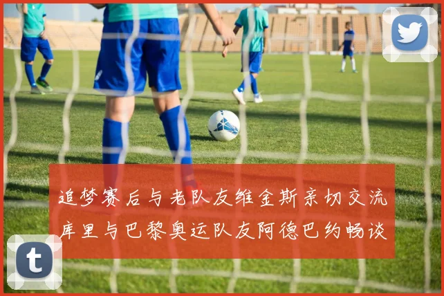 追梦赛后与老队友维金斯亲切交流库里与巴黎奥运队友阿德巴约畅谈未来