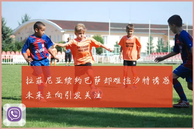 拉菲尼亚续约巴萨却难挡沙特诱惑未来去向引发关注