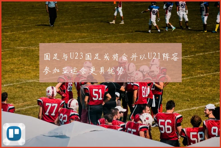 国足与U23国足或将合并以U21阵容参加亚运会更具优势