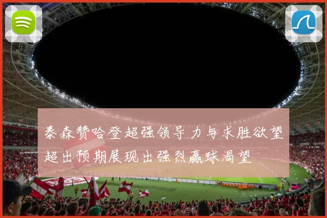 泰森赞哈登超强领导力与求胜欲望超出预期展现出强烈赢球渴望