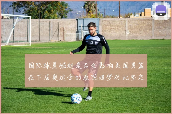 国际球员崛起是否会影响美国男篮在下届奥运会的表现追梦对此坚定回应