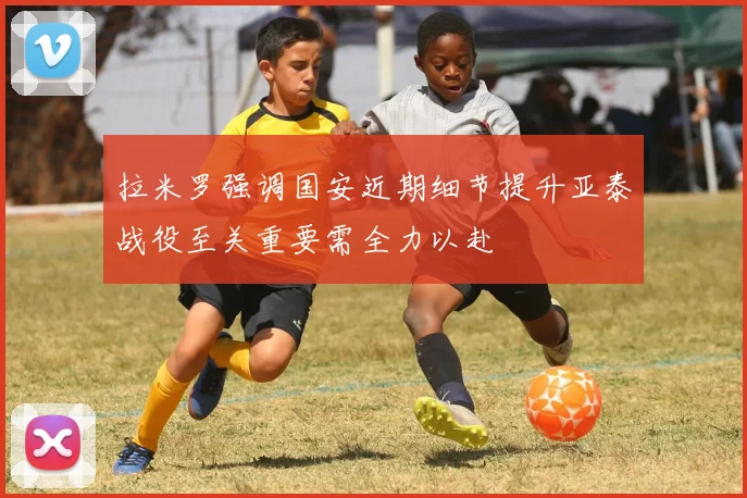 拉米罗强调国安近期细节提升亚泰战役至关重要需全力以赴