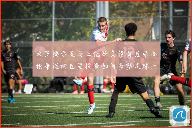 大罗揭示皇马三亿欧负债背后弗洛伦蒂诺的巨星投资如何重塑足球产业
