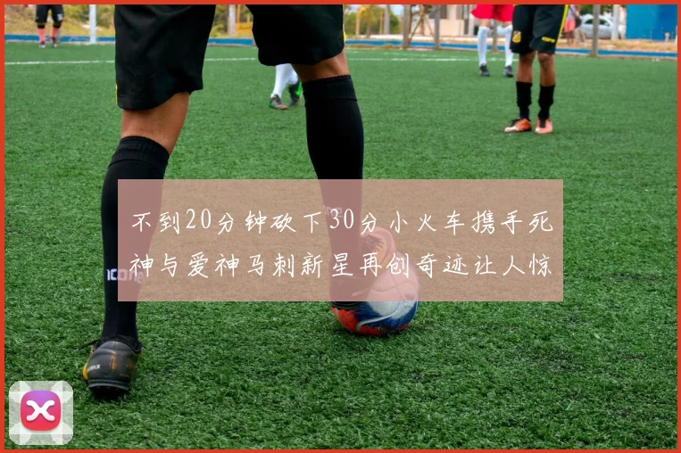 不到20分钟砍下30分小火车携手死神与爱神马刺新星再创奇迹让人惊讶