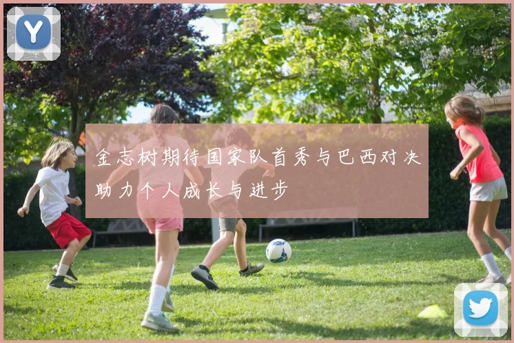 金志树期待国家队首秀与巴西对决助力个人成长与进步