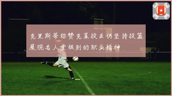 克里斯蒂称赞克莱投丢仍坚持投篮展现名人堂级别的职业精神