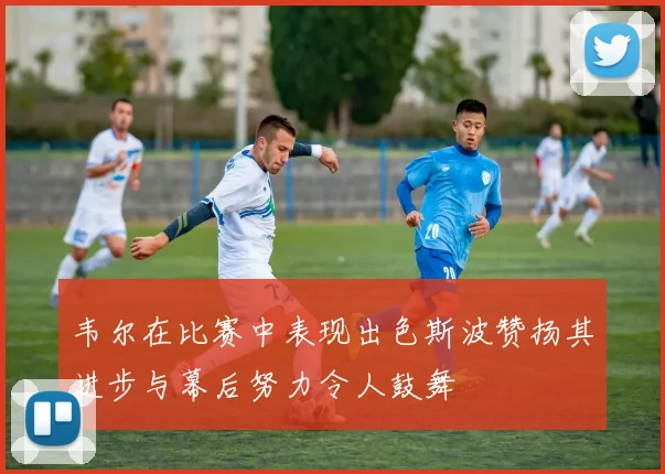 韦尔在比赛中表现出色斯波赞扬其进步与幕后努力令人鼓舞