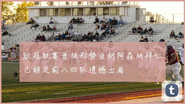 欧冠联赛晋级形势分析阿森纳拜仁已锁定前八四队遗憾出局