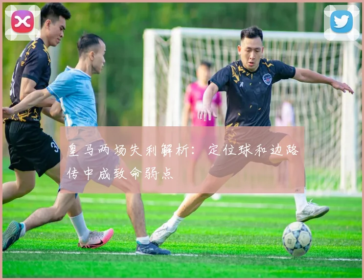 皇马两场失利解析：定位球和边路传中成致命弱点